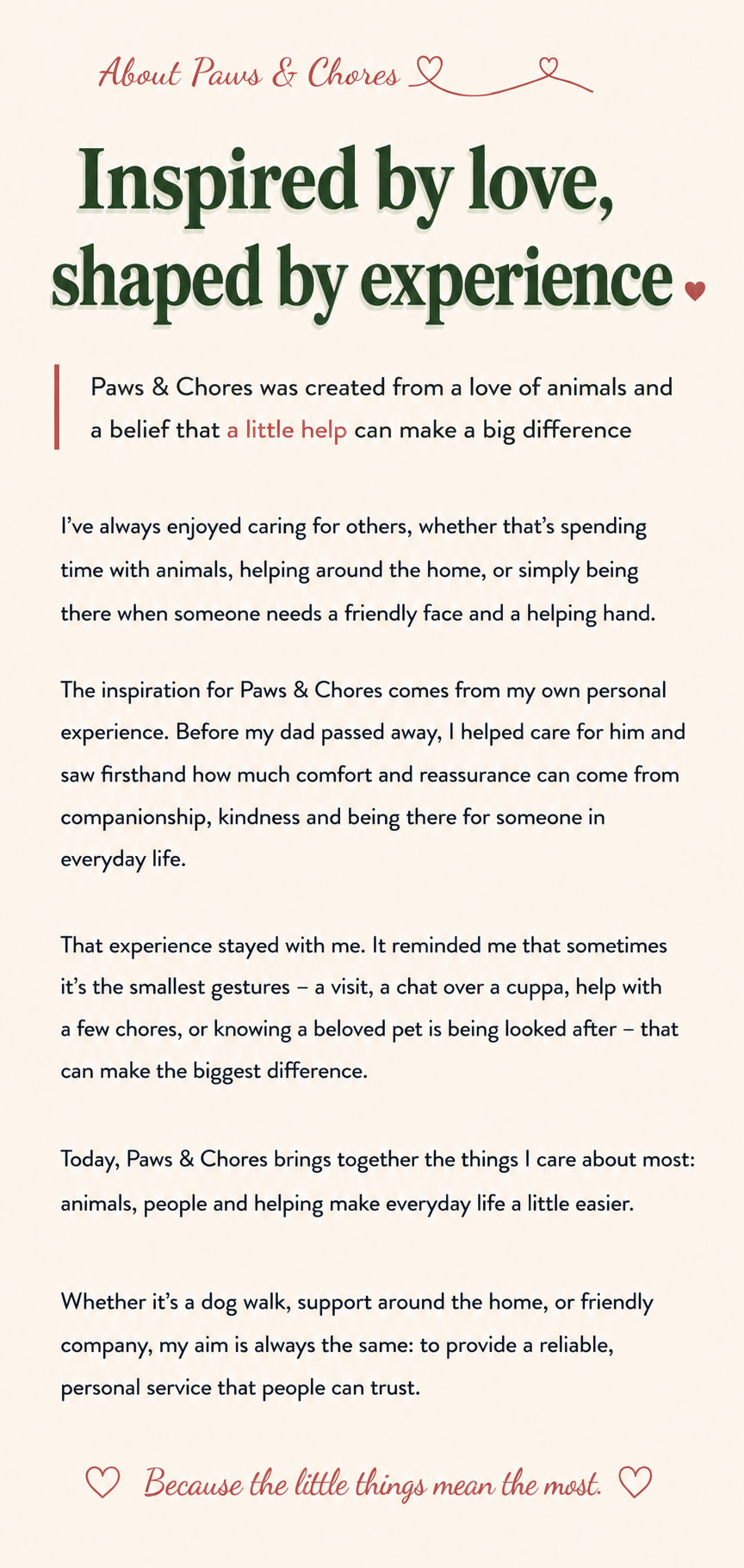 About Paws and Chores. Inspired by love, shaped by experience. Paws and Chores was created from a love of animals and a belief that a little help can make a big difference. Alexandra shares how caring for others, and for her dad before he passed away, inspired a service built on companionship, kindness and being there for people in everyday life. Because the little things mean the most.