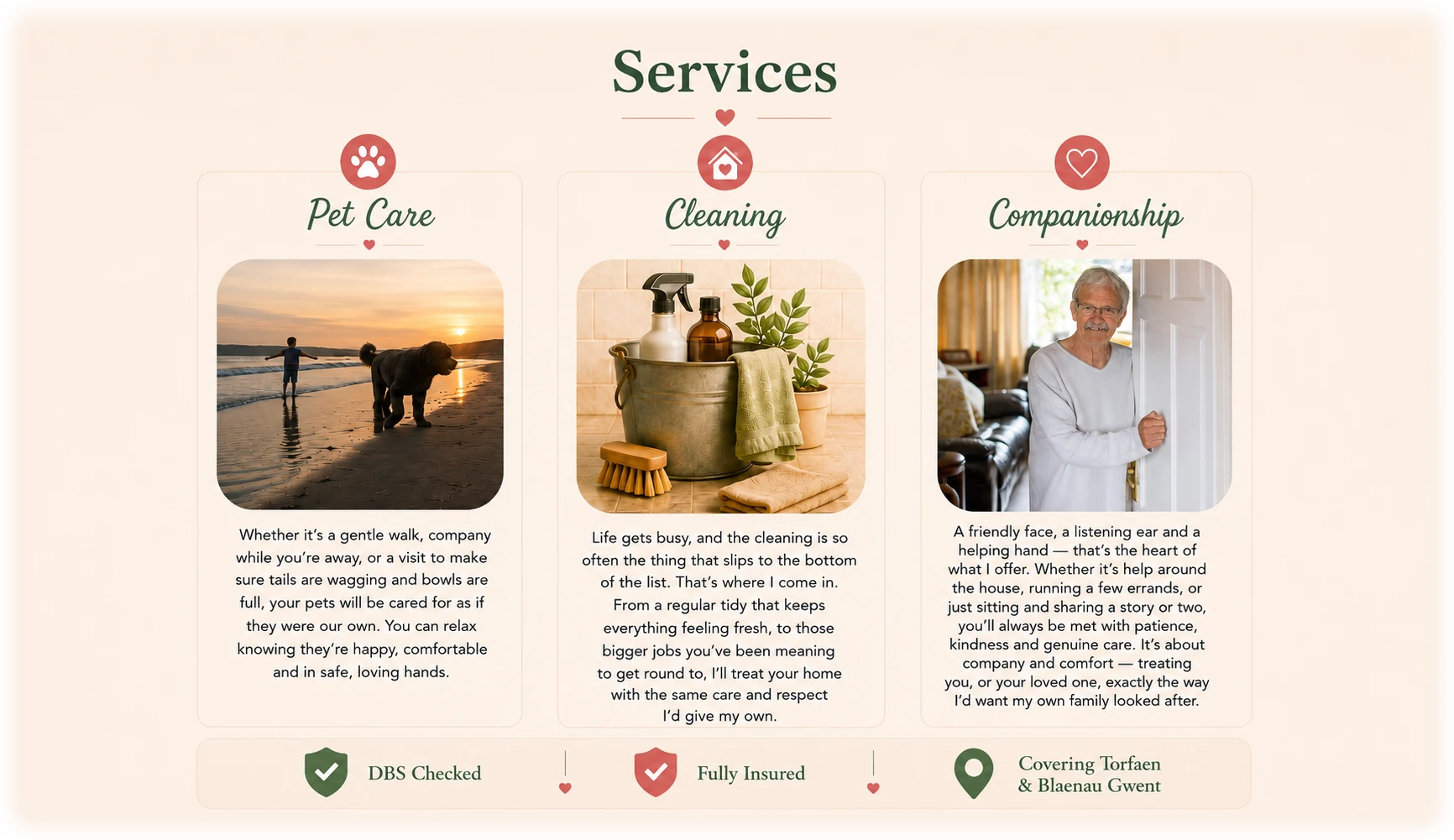 Services from Paws and Chores. Pet Care: whether it's a gentle walk, company while you're away, or a visit to make sure tails are wagging and bowls are full, your pets will be cared for as if they were our own. Cleaning: from a regular tidy that keeps everything feeling fresh, to the bigger jobs, I'll treat your home with the same care and respect I'd give my own. Companionship: a friendly face, a listening ear and a helping hand - help around the house, running errands, or just sitting and sharing a story. DBS Checked. Fully Insured. Covering Torfaen and Blaenau Gwent.