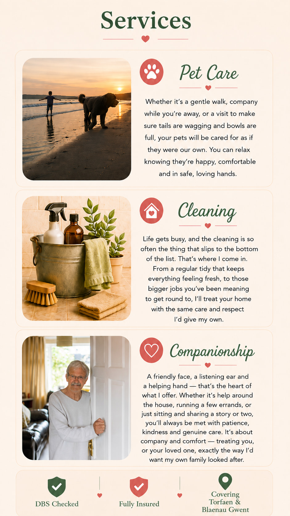 Services from Paws and Chores. Pet Care: whether it's a gentle walk, company while you're away, or a visit to make sure tails are wagging and bowls are full, your pets will be cared for as if they were our own. Cleaning: from a regular tidy that keeps everything feeling fresh, to the bigger jobs, I'll treat your home with the same care and respect I'd give my own. Companionship: a friendly face, a listening ear and a helping hand - help around the house, running errands, or just sitting and sharing a story. DBS Checked. Fully Insured. Covering Torfaen and Blaenau Gwent.